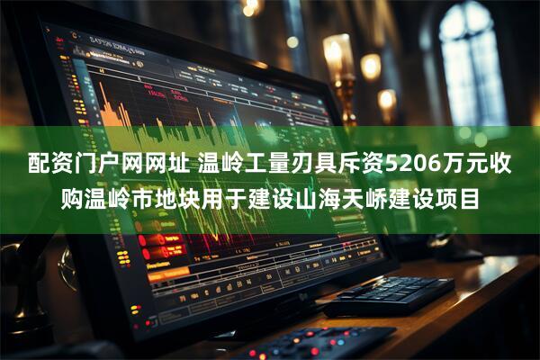 配资门户网网址 温岭工量刃具斥资5206万元收购温岭市地块用于建设山海天峤建设项目