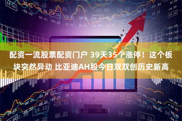 配资一流股票配资门户 39天35个涨停！这个板块突然异动 比亚迪AH股今日双双创历史新高
