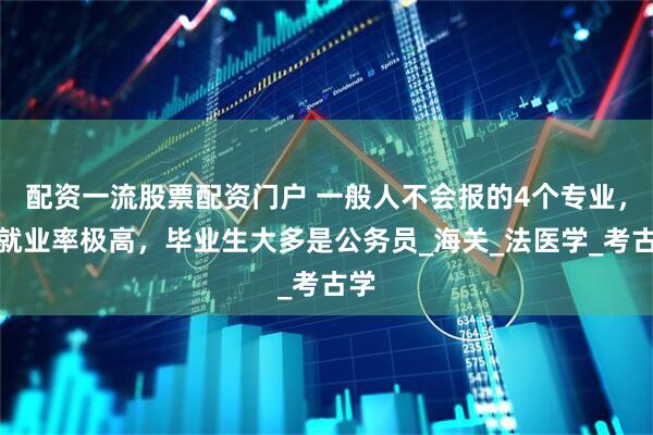配资一流股票配资门户 一般人不会报的4个专业，但就业率极高，毕业生大多是公务员_海关_法医学_考古学