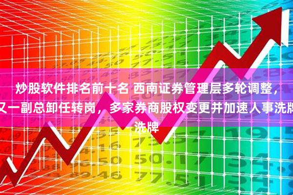 炒股软件排名前十名 西南证券管理层多轮调整，又一副总卸任转岗，多家券商股权变更并加速人事洗牌