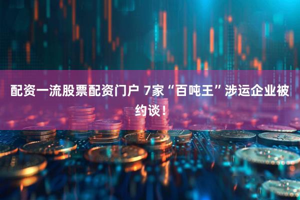 配资一流股票配资门户 7家“百吨王”涉运企业被约谈！