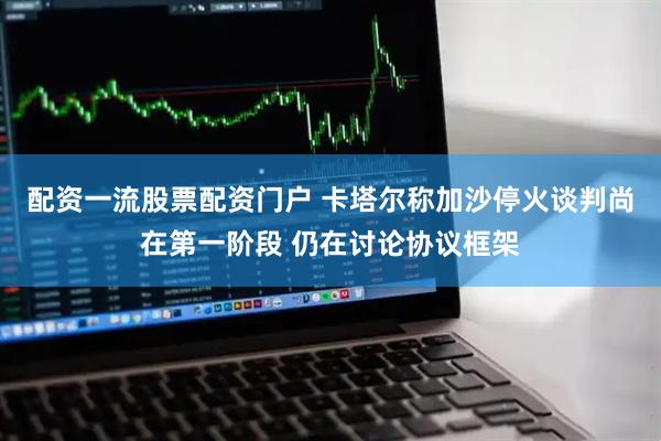 配资一流股票配资门户 卡塔尔称加沙停火谈判尚在第一阶段 仍在讨论协议框架