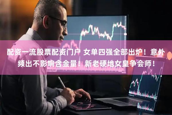 配资一流股票配资门户 女单四强全部出炉！意外频出不影响含金量！新老硬地女皇争会师！