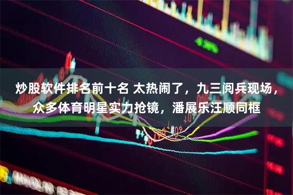 炒股软件排名前十名 太热闹了，九三阅兵现场，众多体育明星实力抢镜，潘展乐汪顺同框