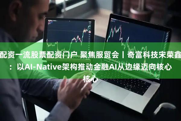 配资一流股票配资门户 聚焦服贸会丨奇富科技宋荣鑫：以AI-Native架构推动金融AI从边缘迈向核心