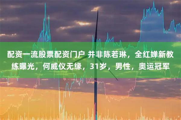 配资一流股票配资门户 并非陈若琳，全红婵新教练曝光，何威仪无缘，31岁，男性，奥运冠军