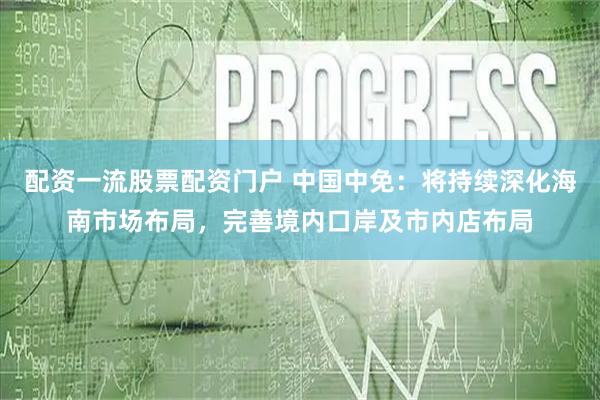 配资一流股票配资门户 中国中免：将持续深化海南市场布局，完善境内口岸及市内店布局