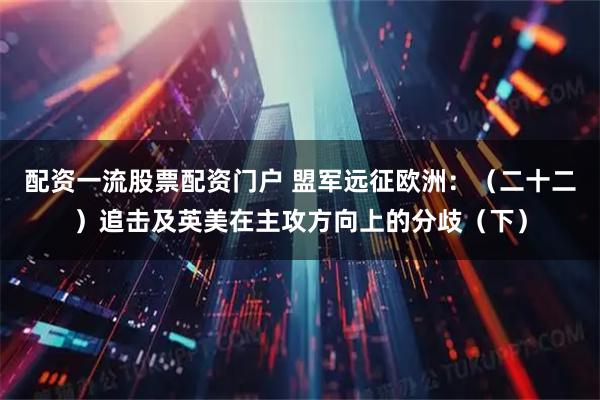 配资一流股票配资门户 盟军远征欧洲：（二十二）追击及英美在主攻方向上的分歧（下）