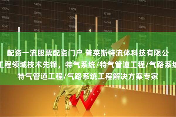 配资一流股票配资门户 普莱斯特流体科技有限公司：特种气体管道工程领域技术先锋，特气系统/特气管道工程/气路系统工程解决方案专家