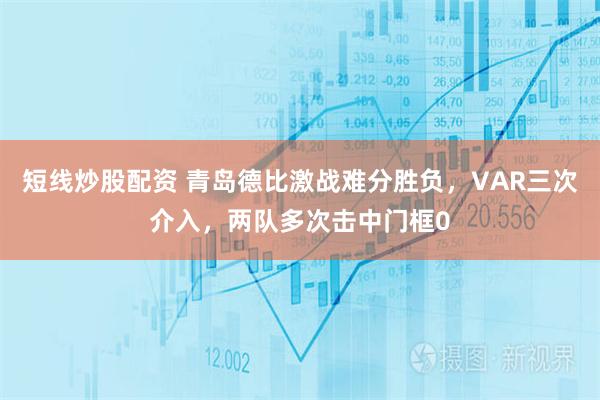 短线炒股配资 青岛德比激战难分胜负，VAR三次介入，两队多次击中门框0