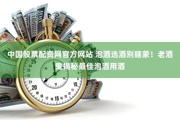 中国股票配资网官方网站 泡酒选酒别瞎蒙！老酒鬼揭秘最佳泡酒用酒
