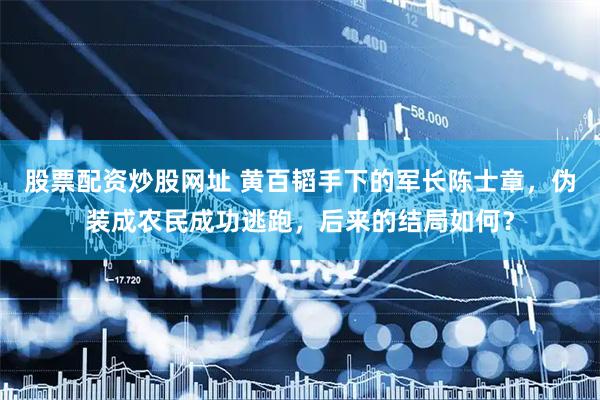 股票配资炒股网址 黄百韬手下的军长陈士章，伪装成农民成功逃跑，后来的结局如何？