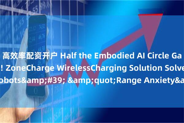 高效率配资开户 Half the Embodied AI Circle Gathers in Shenzhen! ZoneCharge WirelessCharging Solution Solves Robots' "Range Anxiety"_energy_and_this