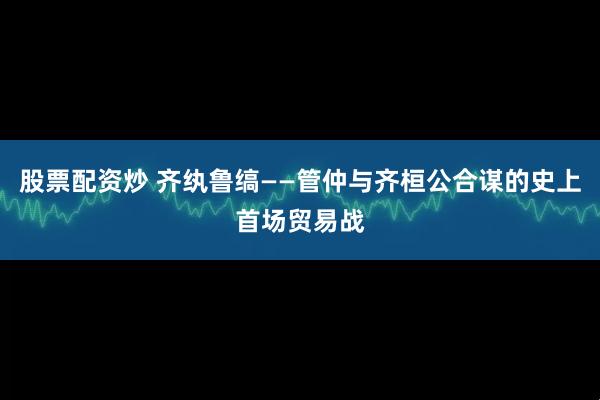 股票配资炒 齐纨鲁缟——管仲与齐桓公合谋的史上首场贸易战