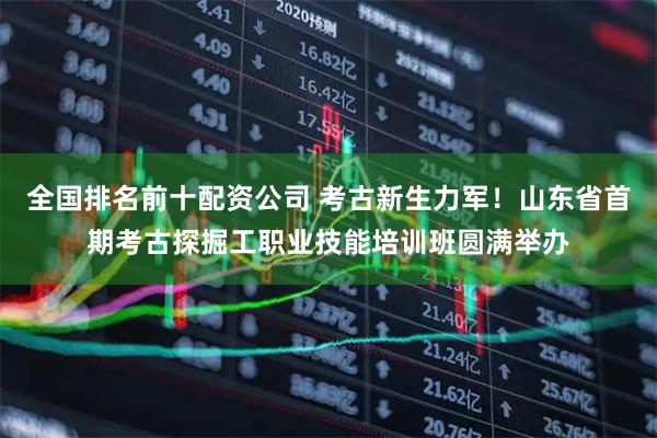 全国排名前十配资公司 考古新生力军！山东省首期考古探掘工职业技能培训班圆满举办