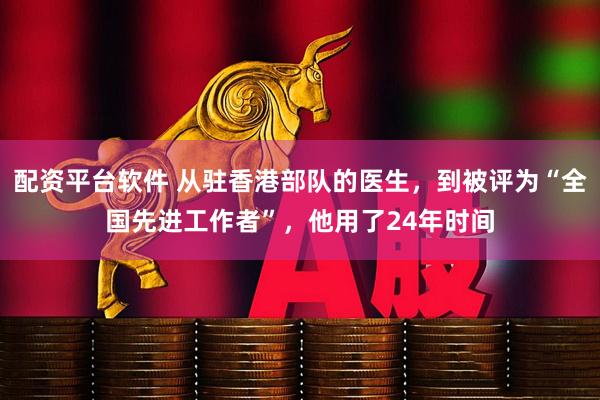 配资平台软件 从驻香港部队的医生，到被评为“全国先进工作者”，他用了24年时间