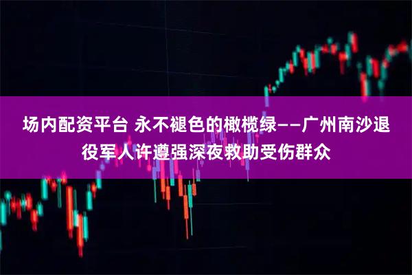 场内配资平台 永不褪色的橄榄绿——广州南沙退役军人许遵强深夜救助受伤群众