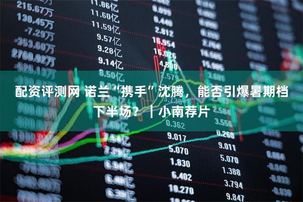 配资评测网 诺兰“携手”沈腾，能否引爆暑期档下半场？｜小南荐片