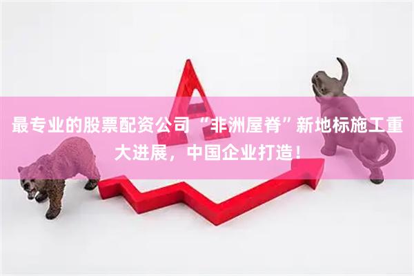 最专业的股票配资公司 “非洲屋脊”新地标施工重大进展，中国企业打造！