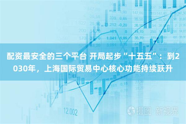配资最安全的三个平台 开局起步“十五五”：到2030年，上海国际贸易中心核心功能持续跃升